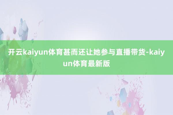 开云kaiyun体育甚而还让她参与直播带货-kaiyun体育最新版