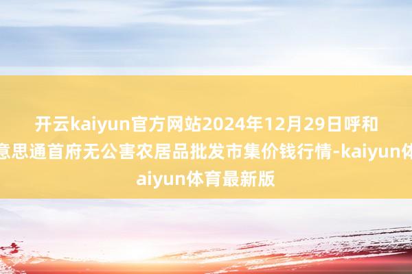 开云kaiyun官方网站2024年12月29日呼和浩特市好意思通首府无公害农居品批发市集价钱行情-kaiyun体育最新版