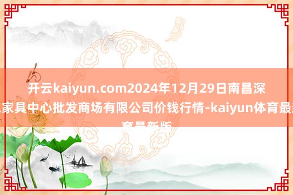 开云kaiyun.com2024年12月29日南昌深圳农家具中心批发商场有限公司价钱行情-kaiyun体育最新版