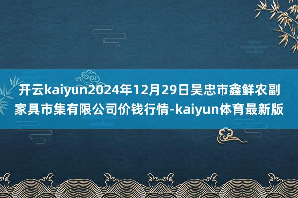 开云kaiyun2024年12月29日吴忠市鑫鲜农副家具市集有限公司价钱行情-kaiyun体育最新版