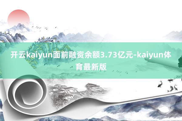 开云kaiyun面前融资余额3.73亿元-kaiyun体育最新版