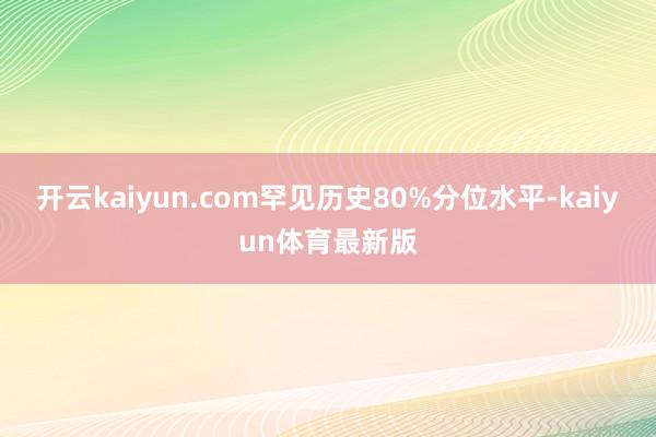 开云kaiyun.com罕见历史80%分位水平-kaiyun体育最新版