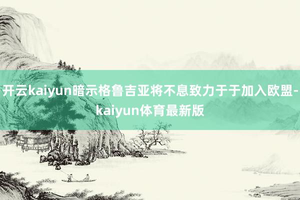 开云kaiyun暗示格鲁吉亚将不息致力于于加入欧盟-kaiyun体育最新版