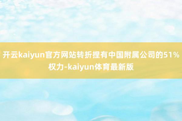 开云kaiyun官方网站转折捏有中国附属公司的51%权力-kaiyun体育最新版