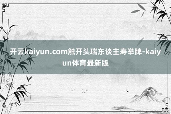 开云kaiyun.com触开头瑞东谈主寿举牌-kaiyun体育最新版