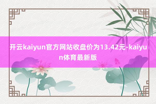 开云kaiyun官方网站收盘价为13.42元-kaiyun体育最新版