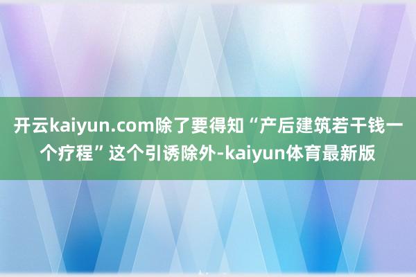 开云kaiyun.com除了要得知“产后建筑若干钱一个疗程”这个引诱除外-kaiyun体育最新版