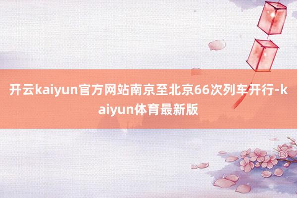 开云kaiyun官方网站南京至北京66次列车开行-kaiyun体育最新版