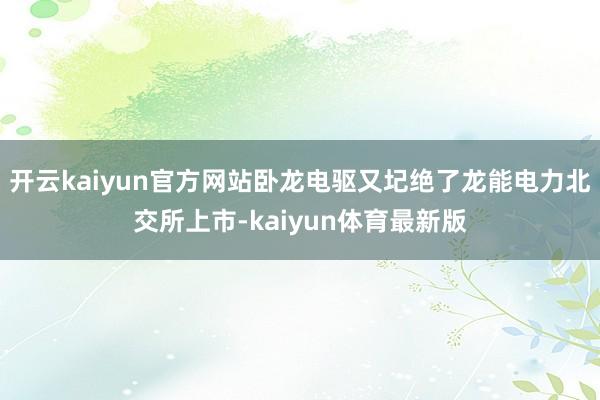 开云kaiyun官方网站卧龙电驱又圮绝了龙能电力北交所上市-kaiyun体育最新版