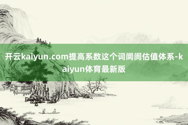 开云kaiyun.com提高系数这个词阛阓估值体系-kaiyun体育最新版