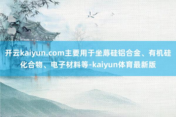 开云kaiyun.com主要用于坐蓐硅铝合金、有机硅化合物、电子材料等-kaiyun体育最新版