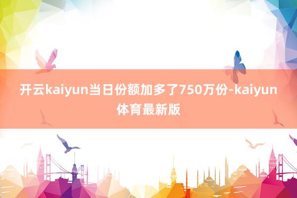 开云kaiyun当日份额加多了750万份-kaiyun体育最新版