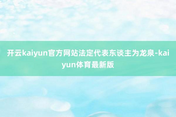 开云kaiyun官方网站法定代表东谈主为龙泉-kaiyun体育最新版