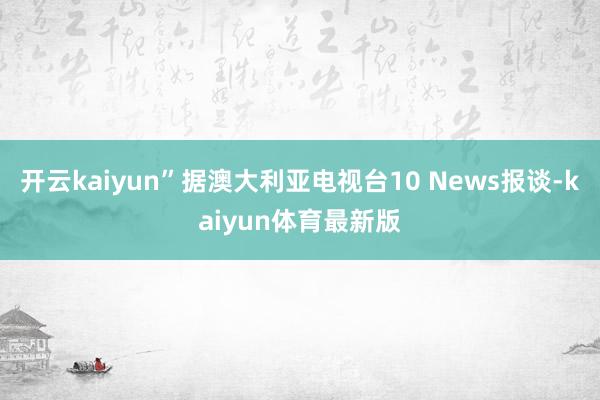 开云kaiyun”据澳大利亚电视台10 News报谈-kaiyun体育最新版
