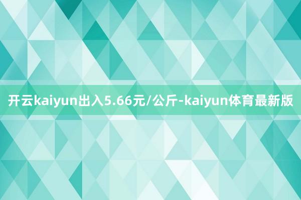 开云kaiyun出入5.66元/公斤-kaiyun体育最新版