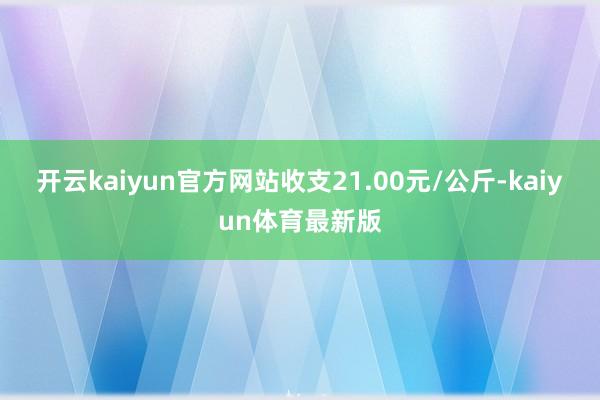开云kaiyun官方网站收支21.00元/公斤-kaiyun体育最新版