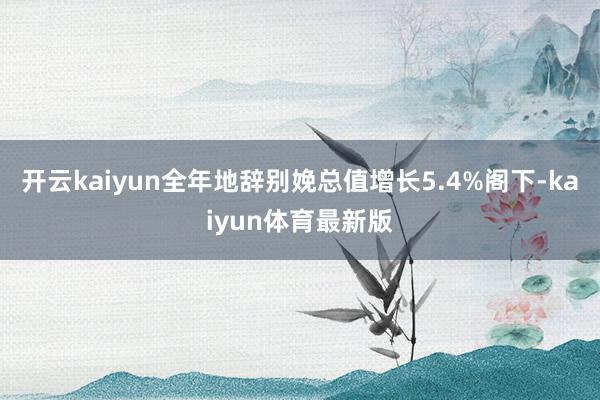 开云kaiyun全年地辞别娩总值增长5.4%阁下-kaiyun体育最新版