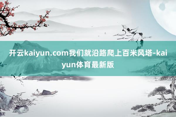开云kaiyun.com我们就沿路爬上百米风塔-kaiyun体育最新版