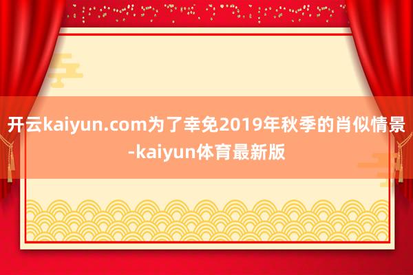 开云kaiyun.com为了幸免2019年秋季的肖似情景-kaiyun体育最新版