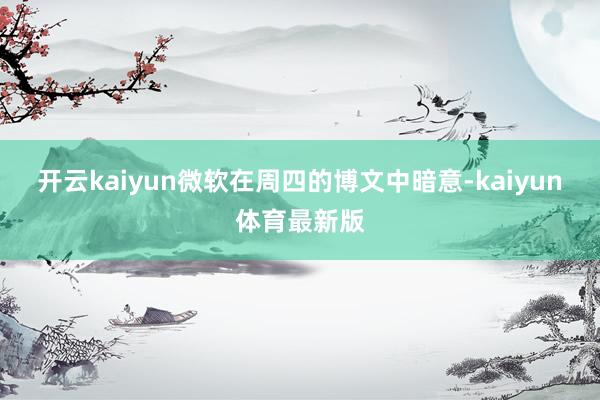 开云kaiyun微软在周四的博文中暗意-kaiyun体育最新版