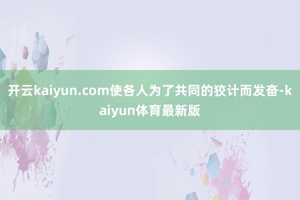开云kaiyun.com使各人为了共同的狡计而发奋-kaiyun体育最新版