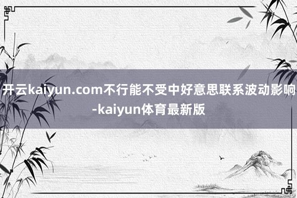 开云kaiyun.com不行能不受中好意思联系波动影响-kaiyun体育最新版
