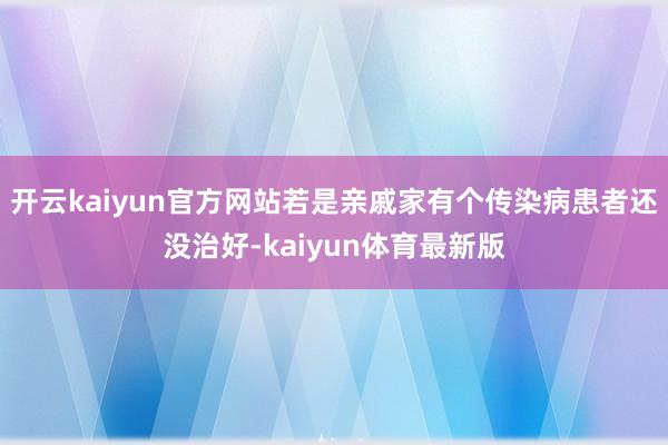 开云kaiyun官方网站若是亲戚家有个传染病患者还没治好-kaiyun体育最新版