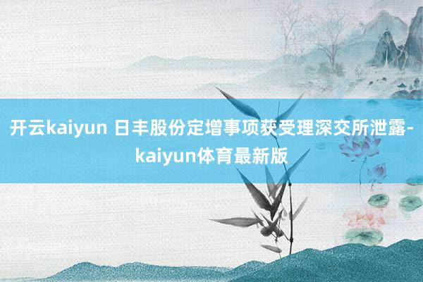 开云kaiyun 日丰股份定增事项获受理深交所泄露-kaiyun体育最新版