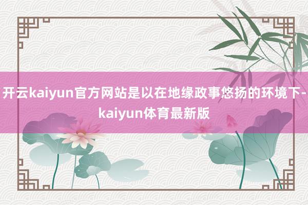 开云kaiyun官方网站是以在地缘政事悠扬的环境下-kaiyun体育最新版