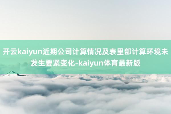 开云kaiyun近期公司计算情况及表里部计算环境未发生要紧变化-kaiyun体育最新版