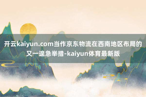 开云kaiyun.com当作京东物流在西南地区布局的又一遑急举措-kaiyun体育最新版
