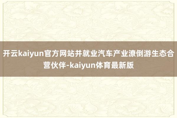 开云kaiyun官方网站并就业汽车产业潦倒游生态合营伙伴-kaiyun体育最新版