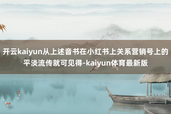 开云kaiyun从上述音书在小红书上关系营销号上的平淡流传就可见得-kaiyun体育最新版