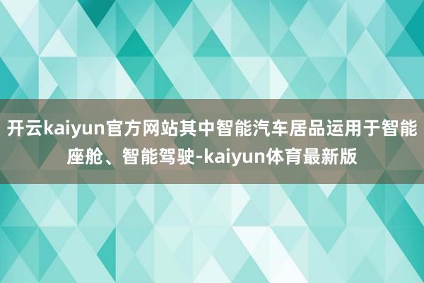 开云kaiyun官方网站其中智能汽车居品运用于智能座舱、智能驾驶-kaiyun体育最新版