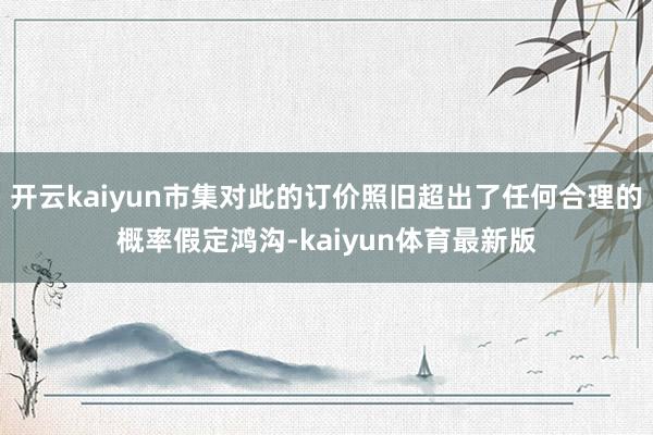 开云kaiyun市集对此的订价照旧超出了任何合理的概率假定鸿沟-kaiyun体育最新版