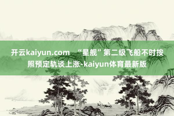 开云kaiyun.com   “星舰”第二级飞船不时按照预定轨谈上涨-kaiyun体育最新版