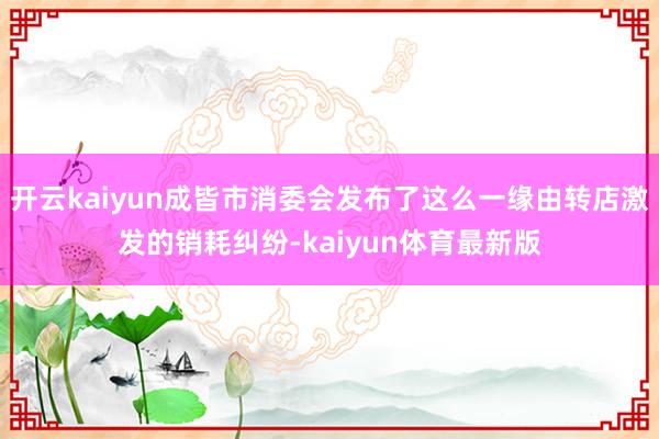 开云kaiyun成皆市消委会发布了这么一缘由转店激发的销耗纠纷-kaiyun体育最新版