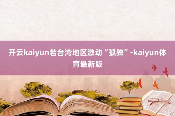 开云kaiyun若台湾地区激动“孤独”-kaiyun体育最新版
