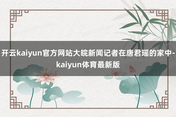 开云kaiyun官方网站大皖新闻记者在唐君瑶的家中-kaiyun体育最新版