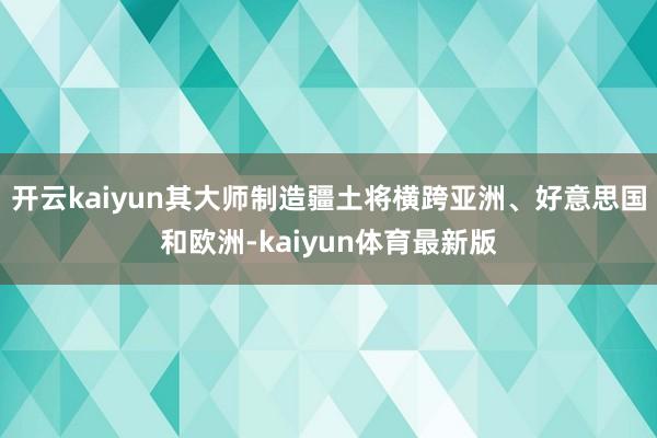 开云kaiyun其大师制造疆土将横跨亚洲、好意思国和欧洲-kaiyun体育最新版