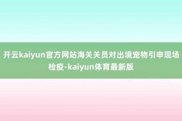 开云kaiyun官方网站海关关员对出境宠物引申现场检疫-kaiyun体育最新版