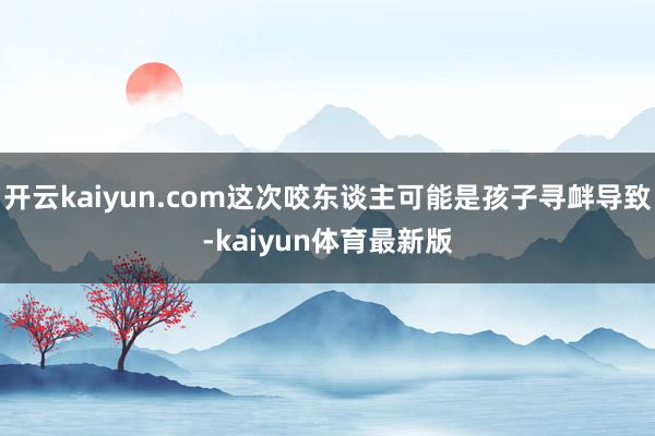 开云kaiyun.com这次咬东谈主可能是孩子寻衅导致-kaiyun体育最新版