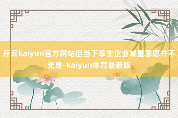 开云kaiyun官方网站但当下孳生企业减重意愿并不光显-kaiyun体育最新版