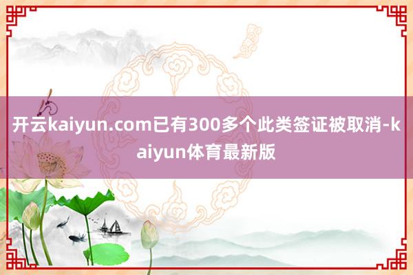 开云kaiyun.com已有300多个此类签证被取消-kaiyun体育最新版