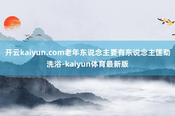 开云kaiyun.com老年东说念主要有东说念主匡助洗浴-kaiyun体育最新版