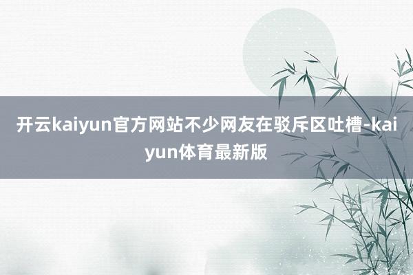 开云kaiyun官方网站不少网友在驳斥区吐槽-kaiyun体育最新版