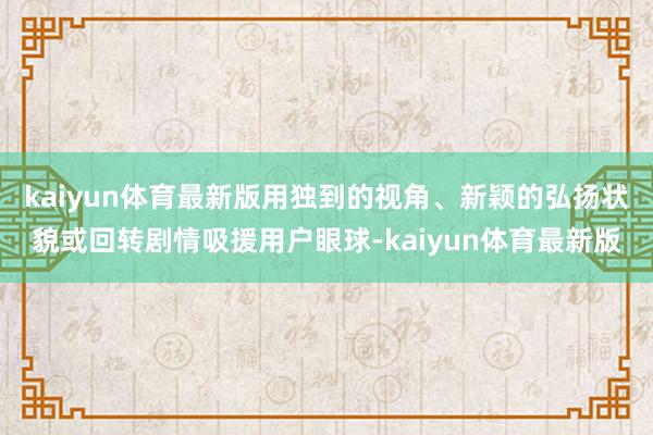 kaiyun体育最新版用独到的视角、新颖的弘扬状貌或回转剧情吸援用户眼球-kaiyun体育最新版