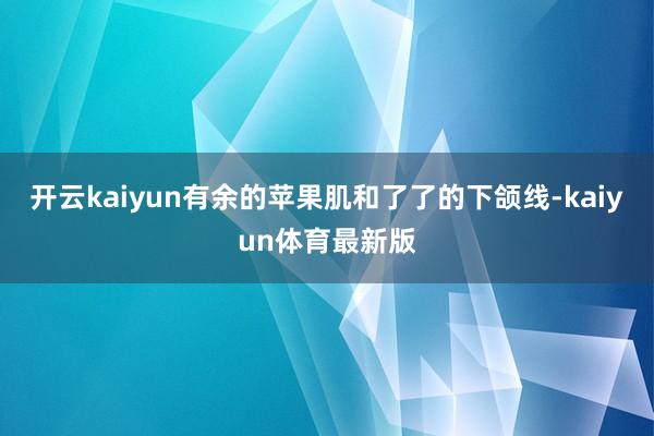 开云kaiyun有余的苹果肌和了了的下颌线-kaiyun体育最新版