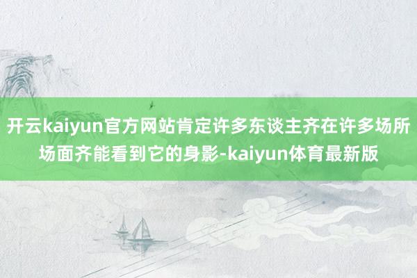 开云kaiyun官方网站肯定许多东谈主齐在许多场所场面齐能看到它的身影-kaiyun体育最新版