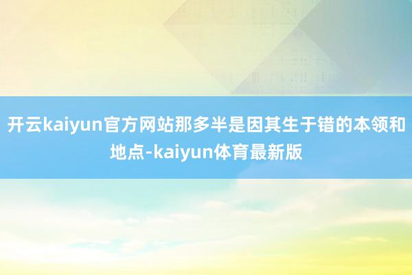 开云kaiyun官方网站那多半是因其生于错的本领和地点-kaiyun体育最新版